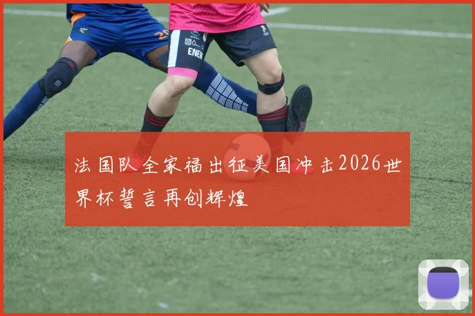 法国队全家福出征美国冲击2026世界杯誓言再创辉煌