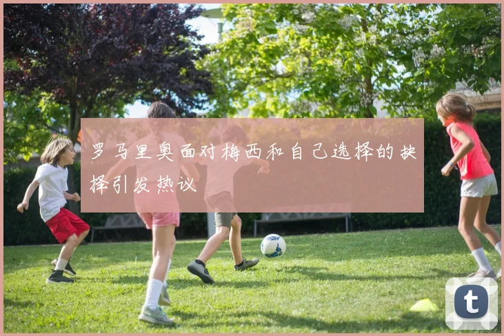 罗马里奥面对梅西和自己选择的抉择引发热议