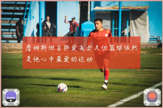 詹姆斯坦言热爱高尔夫但篮球依然是他心中最爱的运动