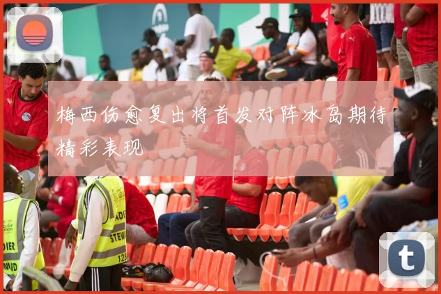梅西伤愈复出将首发对阵冰岛期待精彩表现