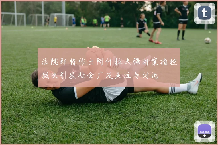法院即将作出阿什拉夫强奸案指控裁决引发社会广泛关注与讨论