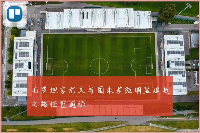 毛罗坦言尤文与国米差距明显追赶之路任重道远