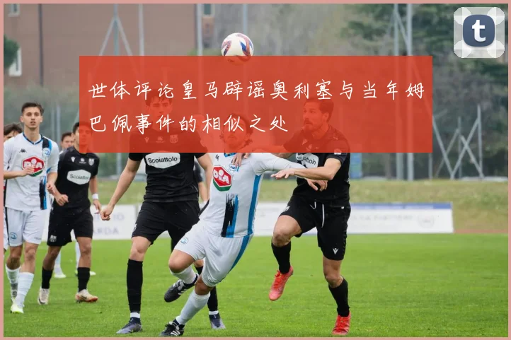 世体评论皇马辟谣奥利塞与当年姆巴佩事件的相似之处