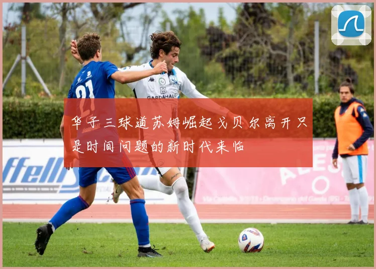 华子三球道苏姆崛起戈贝尔离开只是时间问题的新时代来临