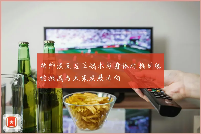 纳帅谈五后卫战术与身体对抗训练的挑战与未来发展方向