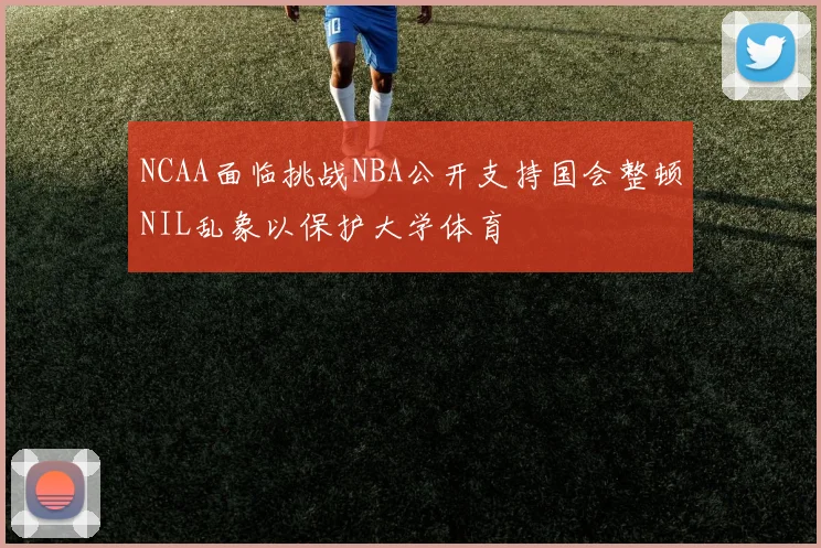 NCAA面临挑战NBA公开支持国会整顿NIL乱象以保护大学体育