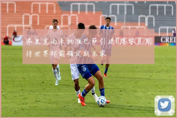 弗里克尚未批准巴萨引进B席球员期待世界杯前确定新东家