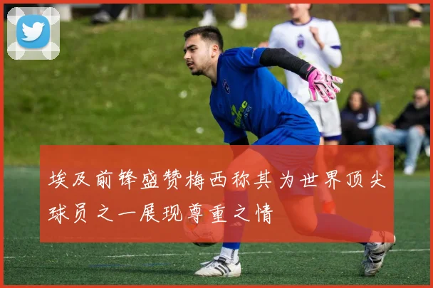 埃及前锋盛赞梅西称其为世界顶尖球员之一展现尊重之情