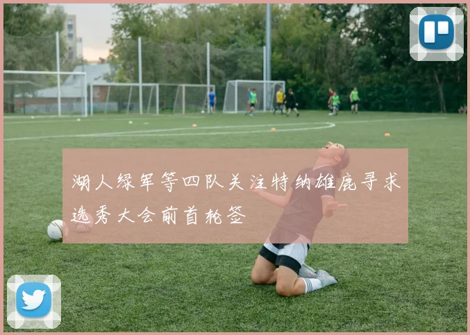 湖人绿军等四队关注特纳雄鹿寻求选秀大会前首轮签