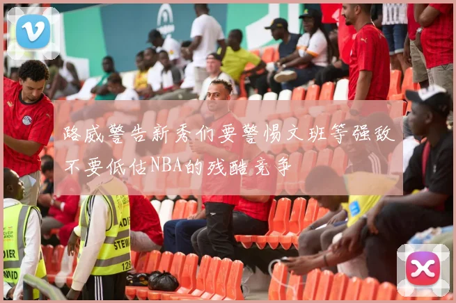 路威警告新秀们要警惕文班等强敌不要低估NBA的残酷竞争