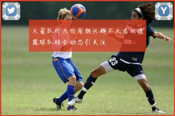 火箭队对杰伦布朗兴趣不大名记透露球队转会动态引关注