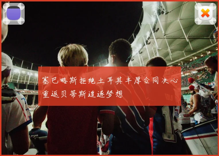 塞巴略斯拒绝土耳其丰厚合同决心重返贝蒂斯追逐梦想