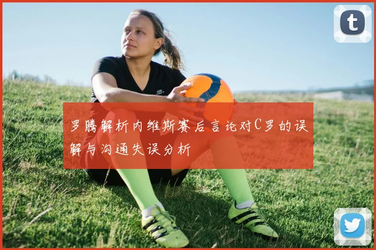 罗腾解析内维斯赛后言论对C罗的误解与沟通失误分析