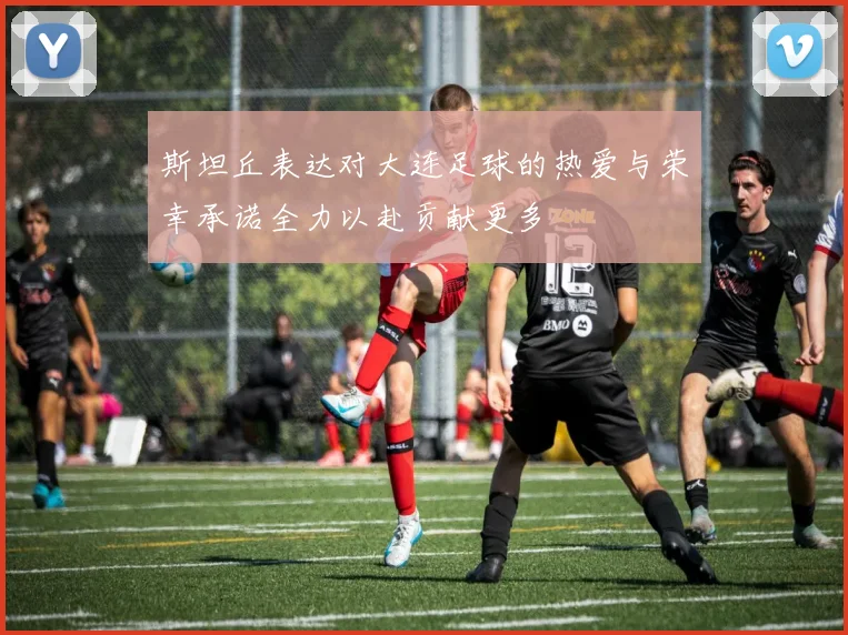 斯坦丘表达对大连足球的热爱与荣幸承诺全力以赴贡献更多